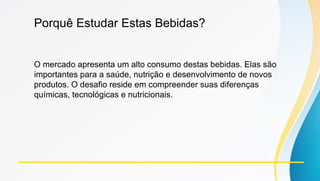 Porquê Estudar Estas Bebidas?
O mercado apresenta um alto consumo destas bebidas. Elas são
importantes para a saúde, nutrição e desenvolvimento de novos
produtos. O desafio reside em compreender suas diferenças
químicas, tecnológicas e nutricionais.
 