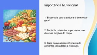 Importância Nutricional
1. Essenciais para a saúde e o bem-estar
geral.
2. Fonte de nutrientes importantes para
diversas funções do corpo.
3. Base para o desenvolvimento de
alimentos inovadores e nutritivos.
 