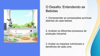 O Desafio: Entendendo as
Bebidas
1. Compreender as composições químicas
distintas de cada bebida.
2. Analisar os diferentes processos de
produção industrial.
3. Avaliar os impactos nutricionais e
benefícios de cada uma.
 