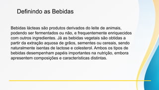 Definindo as Bebidas
Bebidas lácteas são produtos derivados do leite de animais,
podendo ser fermentados ou não, e frequentemente enriquecidos
com outros ingredientes. Já as bebidas vegetais são obtidas a
partir da extração aquosa de grãos, sementes ou cereais, sendo
naturalmente isentas de lactose e colesterol. Ambos os tipos de
bebidas desempenham papéis importantes na nutrição, embora
apresentem composições e características distintas.
 