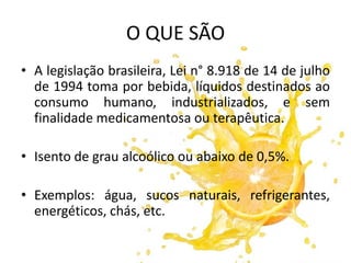 O QUE SÃO
• A legislação brasileira, Lei n° 8.918 de 14 de julho
de 1994 toma por bebida, líquidos destinados ao
consumo humano, industrializados, e sem
finalidade medicamentosa ou terapêutica.
• Isento de grau alcoólico ou abaixo de 0,5%.
• Exemplos: água, sucos naturais, refrigerantes,
energéticos, chás, etc.
 