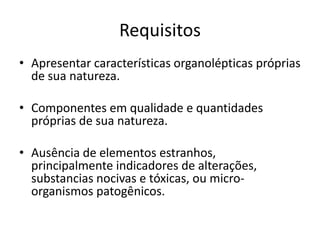Requisitos
• Apresentar características organolépticas próprias
de sua natureza.
• Componentes em qualidade e quantidades
próprias de sua natureza.
• Ausência de elementos estranhos,
principalmente indicadores de alterações,
substancias nocivas e tóxicas, ou micro-
organismos patogênicos.
 