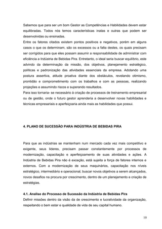 Sabemos que para ser um bom Gestor as Competências e Habilidades devem estar
equilibradas. Todos nós temos características inatas e outras que podem ser
desenvolvidas ou ensinadas.
Entre os fatores citados existem pontos positivos e negativos, porém em alguns
casos o que os determinam, são os excessos ou a falta destes, os quais precisam
ser corrigidos para que eles possam assumir a responsabilidade de administrar com
eficiência a Indústria de Bebidas Pira. Entretanto, o ideal seria buscar equilíbrio, este
advindo da determinação da missão, dos objetivos, planejamento estratégico,
políticas e padronização das atividades essenciais da empresa. Adotando uma
postura assertiva, atitude proativa diante dos obstáculos, revelando otimismo,
prontidão e comprometimento com os trabalhos e com as pessoas, realizando
projeções e assumindo riscos e superando resultados.
Para isso tornaria- se necessário à criação de processos de treinamento empresarial
ou de gestão, onde o futuro gestor aprenderia a desenvolver novas habilidades e
técnicas empresariais e aperfeiçoaria ainda mais as habilidades que possui.
4. PLANO DE SUCESSÃO PARA INDÚSTRIA DE BEBIDAS PIRA
Para que as indústrias se mantenham num mercado cada vez mais competitivo e
exigente, seus lideres, precisam passar constantemente por processos de
modernização, capacitação e aperfeiçoamento de suas atividades e ações. A
Indústria de Bebidas Pira não é exceção, está sujeita a força de fatores internos e
externos. Com a modernização de seus maquinários, capacitação nos níveis
estratégico, intermediário e operacional, buscar novos objetivos a serem alcançados,
novos desafios na procura por crescimento, dentro de um planejamento e criação de
estratégias.
4.1. Analise do Processo de Sucessão da Indústria de Bebidas Pira
Definir missões dentro da visão da de crescimento e lucratividade da organização,
respeitando o bem estar e qualidade de vida de seu capital humano.
10
 