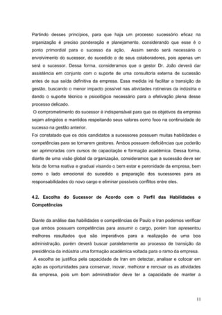 Partindo desses princípios, para que haja um processo sucessório eficaz na
organização é preciso ponderação e planejamento, considerando que esse é o
ponto primordial para o sucesso da ação. Assim sendo será necessário o
envolvimento do sucessor, do sucedido e de seus colaboradores, pois apenas um
será o sucessor. Dessa forma, consideramos que o gestor Dr. João deverá dar
assistência em conjunto com o suporte de uma consultoria externa de sucessão
antes de sua saída definitiva da empresa. Essa medida irá facilitar a transição da
gestão, buscando o menor impacto possível nas atividades rotineiras da indústria e
dando o suporte técnico e psicológico necessário para a efetivação plena desse
processo delicado.
O comprometimento do sucessor é indispensável para que os objetivos da empresa
sejam atingidos e mantidos respeitando seus valores como foco na continuidade de
sucesso na gestão anterior.
Foi constatado que os dois candidatos a sucessores possuem muitas habilidades e
competências para se tornarem gestores. Ambos possuem deficiências que poderão
ser aprimoradas com cursos de capacitação e formação acadêmica. Dessa forma,
diante de uma visão global da organização, consideramos que a sucessão deve ser
feita de forma reativa e gradual visando o bem estar e perenidade da empresa, bem
como o lado emocional do sucedido e preparação dos sucessores para as
responsabilidades do novo cargo e eliminar possíveis conflitos entre eles.
4.2. Escolha do Sucessor de Acordo com o Perfil das Habilidades e
Competências
Diante da análise das habilidades e competências de Paulo e Iran podemos verificar
que ambos possuem competências para assumir o cargo, porém Iran apresentou
melhores resultados que são imperativos para a realização de uma boa
administração, porém deverá buscar paralelamente ao processo de transição da
presidência da indústria uma formação acadêmica voltada para o ramo da empresa.
A escolha se justifica pela capacidade de Iran em detectar, analisar e colocar em
ação as oportunidades para conservar, inovar, melhorar e renovar os as atividades
da empresa, pois um bom administrador deve ter a capacidade de manter a
11
 
