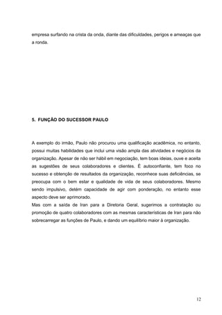 empresa surfando na crista da onda, diante das dificuldades, perigos e ameaças que
a ronda.
5. FUNÇÃO DO SUCESSOR PAULO
A exemplo do irmão, Paulo não procurou uma qualificação acadêmica, no entanto,
possui muitas habilidades que inclui uma visão ampla das atividades e negócios da
organização. Apesar de não ser hábil em negociação, tem boas ideias, ouve e aceita
as sugestões de seus colaboradores e clientes. É autoconfiante, tem foco no
sucesso e obtenção de resultados da organização, reconhece suas deficiências, se
preocupa com o bem estar e qualidade de vida de seus colaboradores. Mesmo
sendo impulsivo, detém capacidade de agir com ponderação, no entanto esse
aspecto deve ser aprimorado.
Mas com a saída de Iran para a Diretoria Geral, sugerimos a contratação ou
promoção de quatro colaboradores com as mesmas características de Iran para não
sobrecarregar as funções de Paulo, e dando um equilíbrio maior à organização.
12
 
