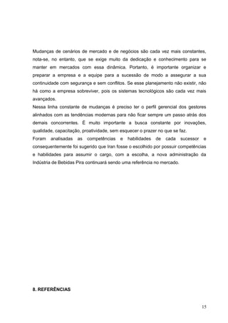 Mudanças de cenários de mercado e de negócios são cada vez mais constantes,
nota-se, no entanto, que se exige muito da dedicação e conhecimento para se
manter em mercados com essa dinâmica. Portanto, é importante organizar e
preparar a empresa e a equipe para a sucessão de modo a assegurar a sua
continuidade com segurança e sem conflitos. Se esse planejamento não existir, não
há como a empresa sobreviver, pois os sistemas tecnológicos são cada vez mais
avançados.
Nessa linha constante de mudanças é preciso ter o perfil gerencial dos gestores
alinhados com as tendências modernas para não ficar sempre um passo atrás dos
demais concorrentes. É muito importante a busca constante por inovações,
qualidade, capacitação, proatividade, sem esquecer o prazer no que se faz.
Foram analisadas as competências e habilidades de cada sucessor e
consequentemente foi sugerido que Iran fosse o escolhido por possuir competências
e habilidades para assumir o cargo, com a escolha, a nova administração da
Indústria de Bebidas Pira continuará sendo uma referência no mercado.
8. REFERÊNCIAS
15
 