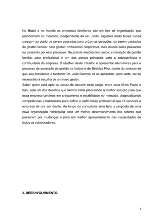 No Brasil e no mundo as empresas familiares são um tipo de organização que
predominam no mercado, independente de seu porte. Algumas delas talvez nunca
cresçam ao ponto de serem passadas para próximas gerações, ou serem passadas
de gestão familiar para gestão profissional corporativa, mas muitas delas passaram
ou passarão por este processo. Na grande maioria dos casos, a transição de gestão
familiar para profissional é um dos pontos principais para a sobrevivência e
continuidade da empresa. O objetivo deste trabalho é apresentar alternativas para o
processo de sucessão da gestão da Indústria de Bebidas Pira, diante do anúncio de
que seu presidente e fundador Dr. João Barroso irá se aposentar, para tanto, faz-se
necessário à escolha de um novo gestor.
Saber quem está apto ou capaz de assumir esse cargo, entre seus filhos Paulo e
Iran, será um dos desafios que iremos tratar procurando a melhor solução para que
essa empresa continue em crescimento e estabilidade no mercado, diagnosticando
competências e habilidades para definir o perfil desse profissional que irá conduzir a
empresa de ora em diante. Ao longo da consultoria será feito a proposta de uma
nova organização hierárquica para um melhor desenvolvimento dos setores que
passaram por mudanças e para um melhor aproveitamento das capacidades de
todos os colaboradores.
2. DESENVOLVIMENTO
3
 