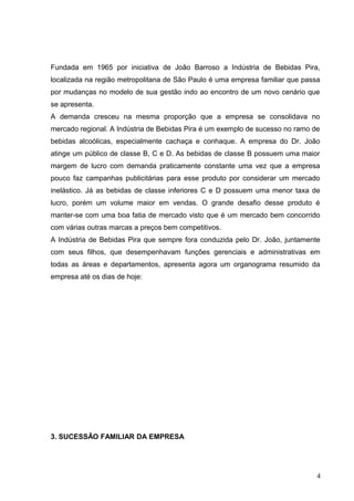 Fundada em 1965 por iniciativa de João Barroso a Indústria de Bebidas Pira,
localizada na região metropolitana de São Paulo é uma empresa familiar que passa
por mudanças no modelo de sua gestão indo ao encontro de um novo cenário que
se apresenta.
A demanda cresceu na mesma proporção que a empresa se consolidava no
mercado regional. A Indústria de Bebidas Pira é um exemplo de sucesso no ramo de
bebidas alcoólicas, especialmente cachaça e conhaque. A empresa do Dr. João
atinge um público de classe B, C e D. As bebidas de classe B possuem uma maior
margem de lucro com demanda praticamente constante uma vez que a empresa
pouco faz campanhas publicitárias para esse produto por considerar um mercado
inelástico. Já as bebidas de classe inferiores C e D possuem uma menor taxa de
lucro, porém um volume maior em vendas. O grande desafio desse produto é
manter-se com uma boa fatia de mercado visto que é um mercado bem concorrido
com várias outras marcas a preços bem competitivos.
A Indústria de Bebidas Pira que sempre fora conduzida pelo Dr. João, juntamente
com seus filhos, que desempenhavam funções gerenciais e administrativas em
todas as áreas e departamentos, apresenta agora um organograma resumido da
empresa até os dias de hoje:
3. SUCESSÃO FAMILIAR DA EMPRESA
4
 