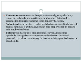  Conservantes: son sustancias que preservan el gusto y el sabor y
conservan la bebida por más tiempo, inhibiendo o deteniendo el
crecimiento de microorganismo como hongos y bacterias.
 Saborizantes: presentes en todas las bebidas gaseosas. Se obtienen de
fuentes naturales o artificiales. Se usan para proporcionar un aspecto
más amplio de sabores.
 Colorantes: hace que el producto final sea visualmente más
agradable. Corrige las variaciones naturales de color durante el
procesado o el almacenamiento y da la característica propia de color de
cada bebida.
 