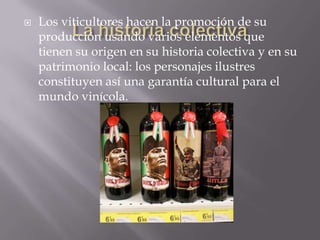    Los viticultores hacen la promoción de su
    producción usando varios elementos que
    tienen su origen en su historia colectiva y en su
    patrimonio local: los personajes ilustres
    constituyen así una garantía cultural para el
    mundo vinícola.
 