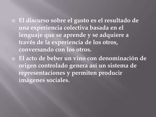    El discurso sobre el gusto es el resultado de
    una experiencia colectiva basada en el
    lenguaje que se aprende y se adquiere a
    través de la experiencia de los otros,
    conversando con los otros.
   El acto de beber un vino con denominación de
    origen controlado genera así un sistema de
    representaciones y permiten producir
    imágenes sociales.
 