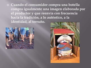    Cuando el consumidor compra una botella
    compra igualmente una imagen elaborada por
    el productor y que reenvía con frecuencia
    hacia la tradición, a lo auténtico, a la
    identidad, al terruño.
 