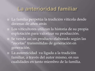    La familia perpetúa la tradición vitícola desde
    decenas de años atrás
   Los viticultores utilizan la historia de su propia
    explotación para valorizar su producción.
   Se vende así un producto elaborado según las
    “recetas” transmitidas de generación en
    generación.
   La autenticidad va ligada a la tradición
    familiar, a través del autor mismo, en sus
    cualidades en tanto miembro de la familia.
 