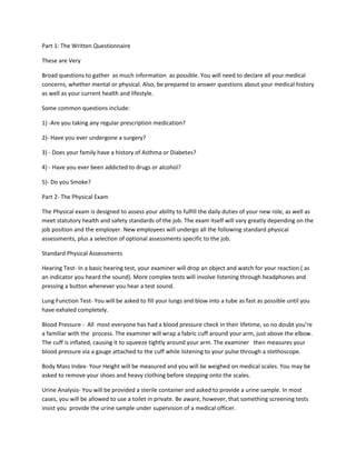 Part 1: The Written Questionnaire
These are Very
Broad questions to gather as much information as possible. You will need to declare all your medical
concerns, whether mental or physical. Also, be prepared to answer questions about your medical history
as well as your current health and lifestyle.
Some common questions include:
1) -Are you taking any regular prescription medication?
2)- Have you ever undergone a surgery?
3) - Does your family have a history of Asthma or Diabetes?
4) - Have you ever been addicted to drugs or alcohol?
5)- Do you Smoke?
Part 2- The Physical Exam
The Physical exam is designed to assess your ability to fulfill the daily duties of your new role, as well as
meet statutory health and safety standards of the job. The exam itself will vary greatly depending on the
job position and the employer. New employees will undergo all the following standard physical
assessments, plus a selection of optional assessments specific to the job.
Standard Physical Assessments
Hearing Test- In a basic hearing test, your examiner will drop an object and watch for your reaction ( as
an indicator you heard the sound). More complex tests will involve listening through headphones and
pressing a button whenever you hear a test sound.
Lung Function Test- You will be asked to fill your lungs and blow into a tube as fast as possible until you
have exhaled completely.
Blood Pressure - All most everyone has had a blood pressure check in their lifetime, so no doubt you’re
a familiar with the process. The examiner will wrap a fabric cuff around your arm, just above the elbow.
The cuff is inflated, causing it to squeeze tightly around your arm. The examiner then measures your
blood pressure via a gauge attached to the cuff while listening to your pulse through a stethoscope.
Body Mass Index- Your Height will be measured and you will be weighed on medical scales. You may be
asked to remove your shoes and heavy clothing before stepping onto the scales.
Urine Analysis- You will be provided a sterile container and asked to provide a urine sample. In most
cases, you will be allowed to use a toilet in private. Be aware, however, that something screening tests
insist you provide the urine sample under supervision of a medical officer.
 
