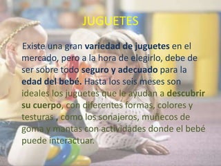 JUGUETES
Existe una gran variedad de juguetes en el
mercado, pero a la hora de elegirlo, debe de
ser sobre todo seguro y adecuado para la
edad del bebé. Hasta los seis meses son
ideales los juguetes que le ayudan a descubrir
su cuerpo, con diferentes formas, colores y
testuras , como los sonajeros, muñecos de
goma y mantas con actividades donde el bebé
puede interactuar.
 