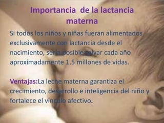 Importancia de la lactancia
               materna
Si todos los niños y niñas fueran alimentados
exclusivamente con lactancia desde el
nacimiento, sería posible salvar cada año
aproximadamente 1.5 millones de vidas.

Ventajas:La leche materna garantiza el
crecimiento, desarrollo e inteligencia del niño y
fortalece el vínculo afectivo.
 