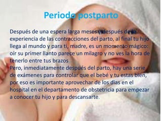 Periodo postparto
Después de una espera larga meses y después de la
experiencia de las contracciones del parto, al final tu hijo
llega al mundo y para ti, madre, es un momento mágico:
oír su primer llanto parece un milagro y no ves la hora de
tenerlo entre tus brazos.
Pero, inmediatamente después del parto, hay una serie
de exámenes para controlar que el bebé y tu estas bien,
por eso es importante aprovechar de los dias en el
hospital en el departamento de obstetricia para empezar
a conocer tu hijo y para descansarte.
 