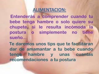 ALIMENTACION:
Entenderás a comprender cuando tu
bebe tenga hambre o solo quiere su
chupete, si le resulta incómoda la
postura o simplemente no tiene
sueño...
Te daremos unos tips que te facilitaran
dar de amamantar a tu bebe cuando
tenga hambre y unas cuantas
recomendaciones a tu postura
 