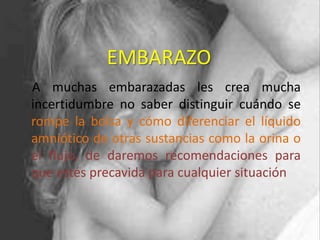 EMBARAZO
A muchas embarazadas les crea mucha
incertidumbre no saber distinguir cuándo se
rompe la bolsa y cómo diferenciar el líquido
amniótico de otras sustancias como la orina o
el flujo, de daremos recomendaciones para
que estés precavida para cualquier situación
 