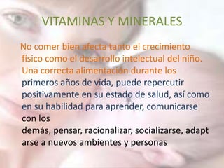 VITAMINAS Y MINERALES
No comer bien afecta tanto el crecimiento
físico como el desarrollo intelectual del niño.
Una correcta alimentación durante los
primeros años de vida, puede repercutir
positivamente en su estado de salud, así como
en su habilidad para aprender, comunicarse
con los
demás, pensar, racionalizar, socializarse, adapt
arse a nuevos ambientes y personas
 