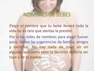 NOMBRES DE BEBES
Elegir el nombre que tu bebé llevará toda la
vida no es raro que sientas la presión.
Por si los miles de nombres para elegir fueran
poco, tienes las sugerencias de familia, amigos
y extraños. No hay nada de malo en oír
algunas opiniones pero la decisión debería ser
tuya y de tu pareja.
 