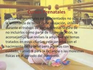 Cursos Prenatales
Los cursos prenatales están orientados no sólo a
la enseñanza de técnicas de relajación, útiles
durante el trabajo de parto. Si estás segura de
no incluirlos como parte de tu preparación, te
aconsejamos que revises la amplitud de temas
tratados en estas charlas, relacionados con el
nacimiento de tu bebé pero además con su
cuidado, consejos para la lactancia o las molestias
físicas en el periodo del puerperio.
 