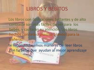 LIBROS Y BEBITOS
Los libros con ilustraciones brillantes y de alto
 contraste son más fáciles de ver para los
 bebés, y captarán su atención. Los libros
 hechos con tela o plástico blando (para la
 bañera).
te recomendaremos maneras de leer libros
 con tu bebe que ayudan al mejor aprendizaje
 