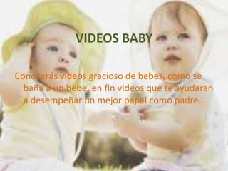 VIDEOS BABY

Conocerás videos gracioso de bebes, como se
  baña a un bebe, en fin videos que te ayudaran
  a desempeñar un mejor papel como padre…
 