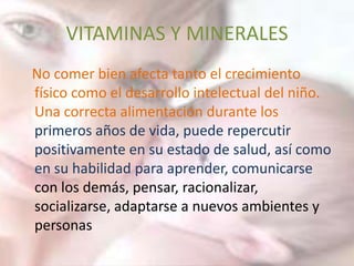 VITAMINAS Y MINERALES
No comer bien afecta tanto el crecimiento
físico como el desarrollo intelectual del niño.
Una correcta alimentación durante los
primeros años de vida, puede repercutir
positivamente en su estado de salud, así como
en su habilidad para aprender, comunicarse
con los demás, pensar, racionalizar,
socializarse, adaptarse a nuevos ambientes y
personas
 