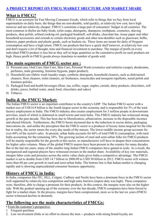 A PROJECT REPORT ON FMCG MARKET SRUCTURE AND MARKET SHARE
What is FMCG?
FMCG is an acronym for Fast Moving Consumer Goods, which refer to things that we buy from local
supermarkets on daily basis, the things that are non-durable, sold quickly, at relatively low cost, have high
turnover and are relatively cheaper. FMCG’s constitute a large part of consumers’ budget in all countries. The
most common in thelist are baby foods, toilet soaps, detergents, shampoos, toothpaste, cosmetics, shaving
products, shoe polish, refined cooking oil, packaged foodstuff, soft drinks, chocolate bar, tissue paper and other
household accessories and extends to certain electronic goods and other non-durables such as glassware, bulbs,
batteries, paper products and plastic goods, such as buckets etc. These items are meant for daily of frequent
consumption and have a high return. FMCG are products that have a quick shelf turnover, at relatively low cost
and don't require a lot of thought, time and financial investment to purchase. The margin of profit on every
individual FMCG product is less but as they sell in large quantities so the cumulative profit on such products are
high. Hence profit in FMCG goods always translates to number of goods sold.

The main segments of FMCG sector are :
1) Personal care, Oral Care, Hair Care, Skin Care, Personal Wash (cosmetics and toiletries (soaps), deodorants,
   perfumes, male grooming, feminine hygiene, paper product);
2) Household care (fabric wash laundry soaps, synthetic detergents, household cleaners, such as dish/utensil
   cleaners, floor cleaners, toilet cleaners, air fresheners, insecticides and mosquito repellents, metal polish and
   furniture polish);
3) Packaged food and health beverages (flour, tea, coffee, sugar, staples, cereals, dairy products, chocolates, soft
   drinks, juices, bottled water, snack food, chocolates and cakes)
4) Tobacco.

India & the FMCG Market:
The Indian FMCG sector is an important contributor to the country's GDP. The Indian FMCG sector with a
market size of US$14.8 billion is the fourth largest sector in the economy and is responsible for 5% of the total
factory employment in India. The FMCG industry also creates employment for 3 million people in downstream
activities, much of which is disbursed in small towns and rural India. This FMCG industry has witnessed strong
growth in the past decade. This has been due to liberalization, urbanization, increase in the disposable incomes
and altered lifestyle. Furthermore, the FMCG boom increased due to the reduction in excise duties, packaging
innovations etc. and unlike the perception that the FMCG sector is a producer of luxury items targeted for the elite
but in reality, the sector meets the every day needs of the masses. The lower-middle income group accounts for
over 60% of the sector's sales. At present, urban India accounts for 66% of total FMCG consumption, with rural
India accounting for the remaining 34%. The growing incline of rural and semi-urban folks for FMCG products
will be mainly responsible for the growth in this sector, as manufacturers will have to deepen their concentration
for higher sales volumes. Many of the global FMCG majors have been present in the country for many decades.
But in the last ten years, many of the smaller rung Indian FMCG companies have gained in scale. As a result, the
unorganized and regional players have witnessed erosion in the market share. Availability of key raw materials,
cheaper labor costs and presence across the entire value chain gives India a competitive advantage. The FMCG
market is set to double from USD 14.7 billion in 2008-09 to USD 30 billion in 2012. FMCG sector will witness
more than 60 per cent growth in rural and semi-urban India. The bottom line is that Indian market is changing
rapidly and is showing unprecedented consumer business opportunity.

History of FMCG in India:
In India, companies like ITC, HLL, Colgate, Cadbury and Nestle have been a dominant force in the FMCG sector
well supported by relatively less competition and high entry barriers (import duty was high). These companies
were, therefore, able to charge a premium for their products. In this context, the margins were also on the higher
side. With the gradual opening up of the economy over the last decade, FMCG companies have been forced to
fight for a market share. In the process, margins have been compromised, more so in the last six years (FMCG
sector witnessed decline in demand).

The following are the main characteristics of FMCGs:
• From the customer’s perspective:
1. Frequent purchase
2. Low involvement (little or no effort to choose the item -- products with strong brand loyalty are
 