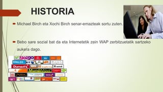 HISTORIA
 Michael Birch eta Xochi Birch senar-emazteak sortu zuten.
 Bebo sare sozial bat da eta Internetetik zein WAP zerbitzuetatik sartzeko
aukera dago.
 