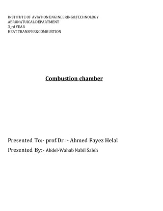 INSTITUTE OF AVIATION ENGINEERING&TECHNOLOGY
AERONATUICALDEPARTMENT
3_rd YEAR
HEATTRANSFER&COMBUSTION
Combustion chamber
Presented To:- prof.Dr :- Ahmed Fayez Helal
Presented By:- Abdel-Wahab Nabil Saleh
 