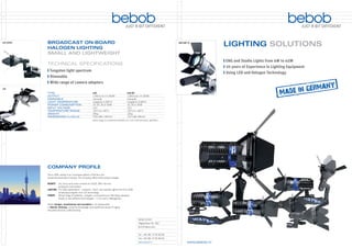 bebob           JUST A BIT DIFFERENT



LUX-LED DV   BROADCAST ON-BOARD
             HALOGEN LIGHTING
             SMALL AND LIGHTWEIGHT

             TECHNICAL SPECIFICATIONS
               Tungsten light spectrum
               Dimmable
               Wide range of camera adapters
LUX

             TYPE                                         LUX                                    LUX-DV
             OUTPUT                                       1,450 lx at 1 m (50 W)                 1,050 lx at 1 m (35 W)
             DIMMABLE                                     manually                               manually
             LIGHT TEMPERATURE                            tungstene 3.200° K                     tungstene 3.200° K
             POWER CONSUMPTION                            10, 20, 35 or 50 W                     10, 20 or 35 W
             INPUT VOLTAGE                                12 V                                   12 V
             TEMPERATURE RANGE                            -20° C to +40° C                       -20° C to +40° C
             WEIGHT                                       255 g                                  120 g
             DIMENSIONS (L x W x H)                       210 x 68 x 140 mm                      110 x 68 x 80 mm
                                                          Broad range of accessories available, as 2 and 4 leaf barndoors, glasﬁlters, …




             COMPANY PROFILE
             Since 1995, bebob is an innovative partner of the ﬁlm and
             broadcast production industry. The company offers three product ranges:

             REMOTE   Iris, focus and zoom controls for DSLR, Mini HD and
                      broadcast camcorders.
             LIGHTING For ENG applications – onboard-, hand- and reporter lights from 4 to 45 W
                      employing tungsten and LED technology
             POWER    Broad range of batteries, chargers, accessories and Hot Swap adapters
                      based on two different technologies – Li-Ion and Li-Manganese.

             bebob designs, manufactures and assembles in its headquarter
             in Munich, Germany, using the knowledge and traditional values of highly
             educated German craftsmanship.


                                                                                                              bebob GmbH
                                                                                                              Höglwörther Str. 350
                                                                                                              81379 München


                                                                                                              Tel. +49. 89. 27 81 82 82
                                                                                                              Fax +49. 89. 27 81 82 81
                                                                                                              www.bebob.tv
 