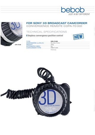 bebob
                                                          JUST A BIT DIFFERENT



              FOR SONY 3 D BROADCAST CAMCORDER
              CONVERGENCE REMOTE COPA-TD 300

              TECHNICAL SPECIFICATIONS
               Stepless convergence position control

              TYPE                     COPA-TD 300
              DIMENSIONS (L x W x H)   55 x 66 x 72 mm
COPA-TD 300   WEIGHT                   200 g
              EXTENSION CABLE          tbd
              CAMCORDER TYPE           PMW-TD 300
                                       Preliminary
 
