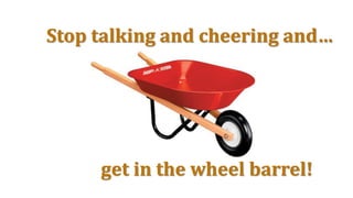 Stop talking and cheering and…
get in the wheel barrel!
 