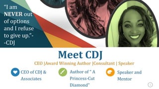 3
Meet CDJ
CEO |Award Winning Author |Consultant | Speaker
CEO of CDJ &
Associates
Author of “ A
Princess-Cut
Diamond”
Speaker and
Mentor
“I am
NEVER out
of options
and I refuse
to give up.”-
-CDJ
 