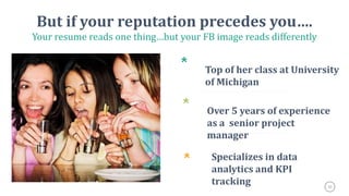 35
But if your reputation precedes you….
Your resume reads one thing…but your FB image reads differently
*
Top of her class at University
of Michigan
*
Over 5 years of experience
as a senior project
manager
* Specializes in data
analytics and KPI
tracking
3
 