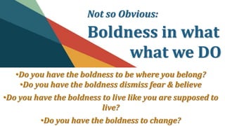 Not so Obvious:
Boldness in what
what we DO
•Do you have the boldness to be where you belong?
•Do you have the boldness dismiss fear & believe
•Do you have the boldness to live like you are supposed to
live?
•Do you have the boldness to change?
 