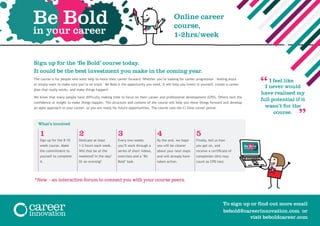 Sign up for the ‘Be Bold’ course today.
It could be the best investment you make in the coming year.
The course is for people who want help to move their career forward. Whether you’re looking for career progression – feeling stuck -
or simply want to make sure you’re on track – Be Bold is the opportunity you need. It will help you invest in yourself, create a career
plan that really works, and make things happen!
We know that many people have difficulty making time to focus on their career and professional development (CPD). Others lack the
confidence or insight to make things happen. The structure and content of the course will help you move things forward and develop
an agile approach to your career, so you are ready for future opportunities. The course uses the Ci Zone career portal.
What’s involved
1 2 3 4 5
Sign up for the 8-10
week course. Make
the commitment to
yourself to complete
it.
Dedicate at least
1-2 hours each week.
Will that be at the
weekend? In the day?
Or an evening?
Every two weeks
you’ll work through a
series of short videos,
exercises and a ‘Be
Bold’ task.
By the end, we hope
you will be clearer
about your next steps
and will already have
taken action.
Finally, tell us how
you got on, and
receive a certificate of
completion (this may
count as CPD too).
Be Bold
in your career
Online career
course,
1-2hrs/week
“I feel like
I never would
have realised my
full potential if it
wasn’t for the
course.
Be Bold
in your career
To sign up or find out more email
bebold@careerinnovation.com or
visit beboldcareer.com
*New - an interactive forum to connect you with your course peers.
“
 
