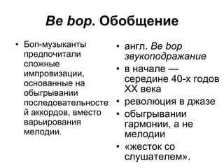 Be bop . Обобщение Боп-музыканты предпочитали сложные импровизации ,  основанные на обыгрывании последовательностей аккордов, вместо варьирования мелодии.  англ.   Be   bop  звукоподражание  в начале — середине 40-х годов XX века революци я  в джазе  обыгрывании гармонии, а не мелодии «жесток со слушателем».  