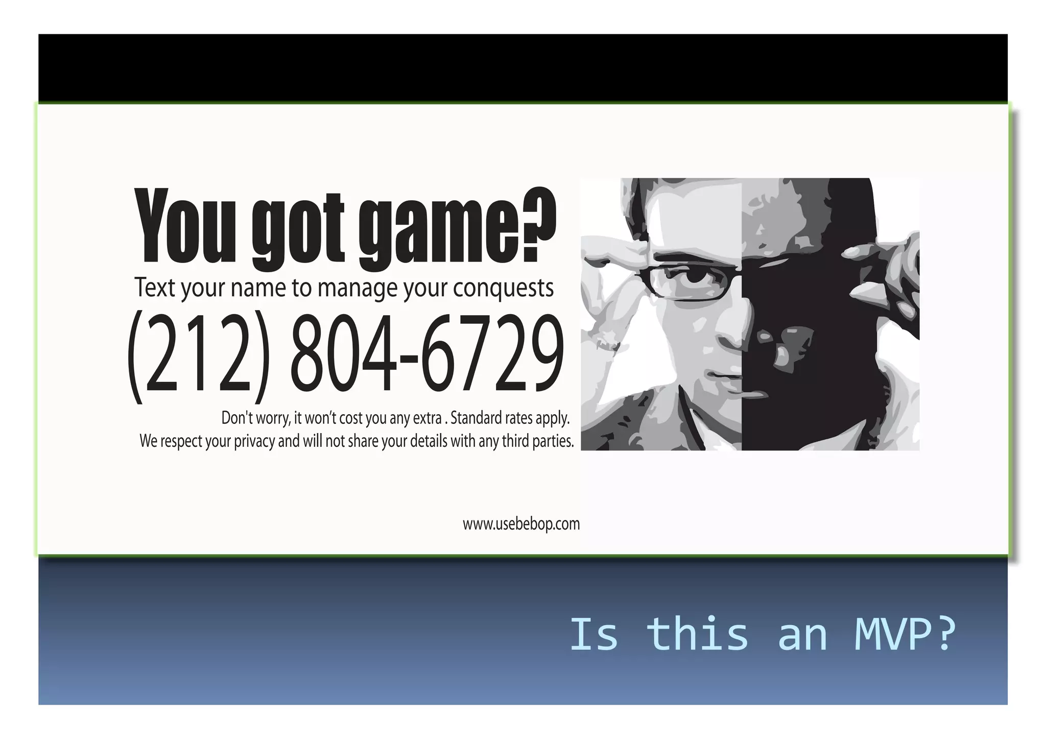 You got game?
Text your name to manage your conquests


(212) 804-6729
             Don't worry, it won’t cost you any extra . Standard rates apply.
We respect your privacy and will not share your details with any third parties.



                                                          www.usebebop.com




                                                                             Is	
  this	
  an	
  MVP?	
  
 