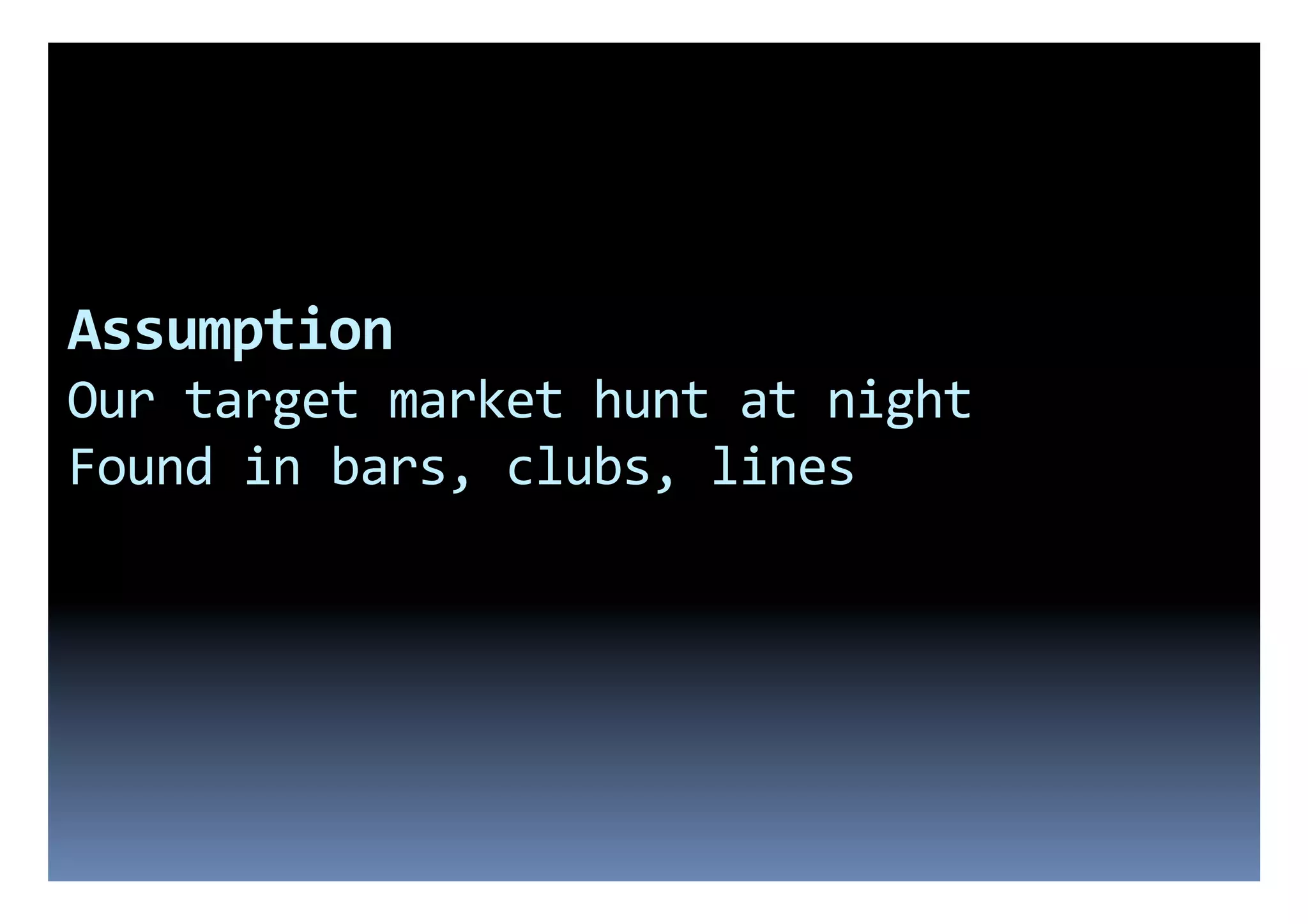 Assumption	
  
Our	
  target	
  market	
  hunt	
  at	
  night	
  
Found	
  in	
  bars,	
  clubs,	
  lines	
  
 