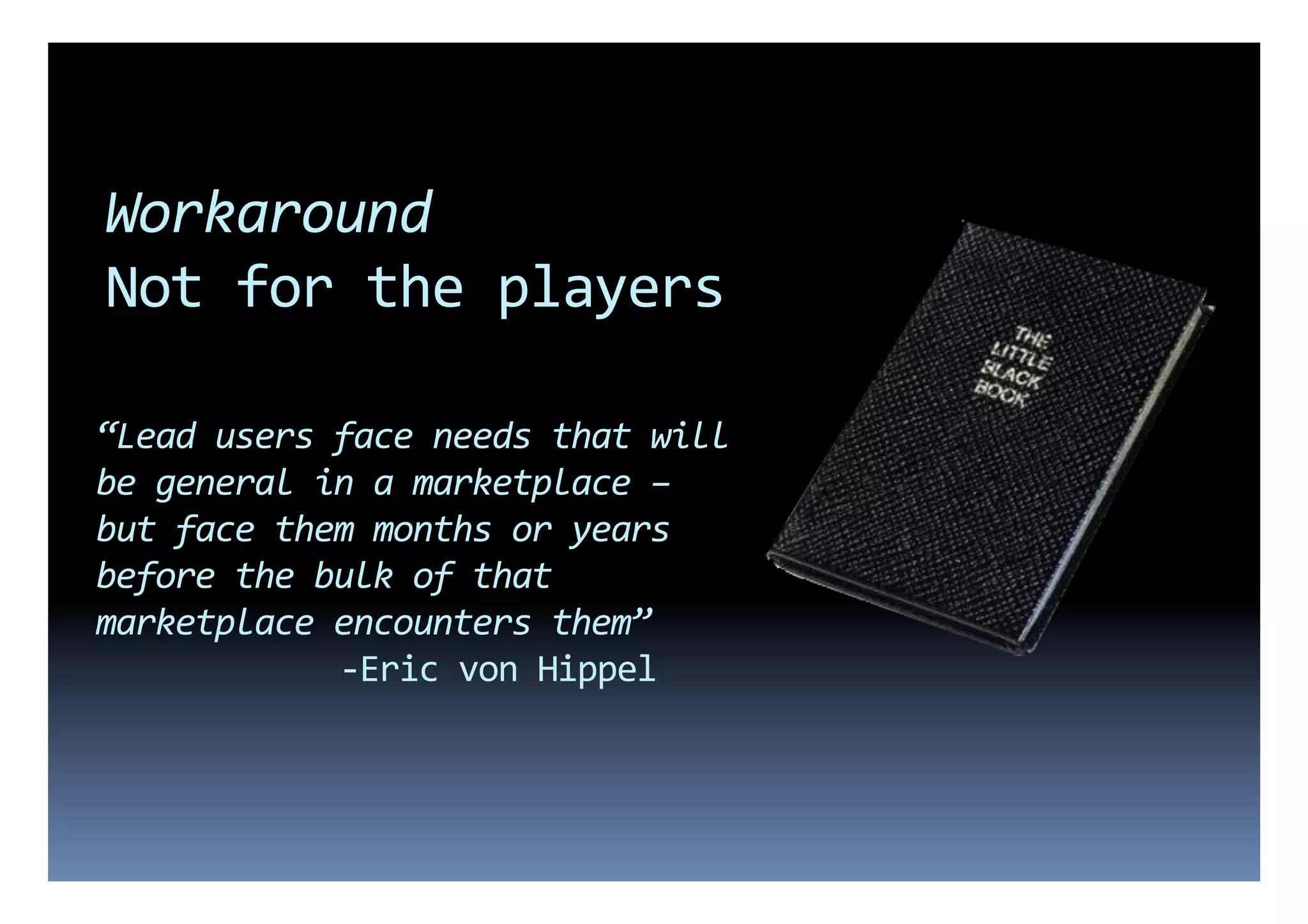 Workaround	
  
Not	
  for	
  the	
  players	
  

“Lead	
  users	
  face	
  needs	
  that	
  will	
  
be	
  general	
  in	
  a	
  marketplace	
  –	
  
but	
  face	
  them	
  months	
  or	
  years	
  
before	
  the	
  bulk	
  of	
  that	
  
marketplace	
  encounters	
  them”	
  
        	
      	
  	
  -­‐Eric	
  von	
  Hippel	
  
 