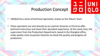 Production Concept
• UNIQLO has a team of technical specialists, known as the Takumi Team
• These specialists are sent directly to our partner factories in China to offer
technical instruction and share their abundant experience. At the same time, the
supervisors from the Production Department, based in the Shanghai office,
make weekly visits to partner factories to check the quality and progress of
production.
 