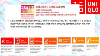 Product Concept
HEATTECH
• Collaboration between UNIQLO and Toray Industries, Inc. HEATTECH is a unique
highly functional line of innerwear that offers amazing comfort, which has won
over a multitude of customers.
 
