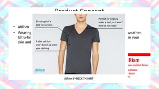 Product Concept
• AIRism
• Wearing AIRism eliminates the sweaty feeling you get in hot, humid weather.
Ultra-fine fiber technology regulates the circulation of the air between your
skin and your outer layers of clothing for a light, cool, soft feel.
 