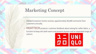 Marketing Concept
– UNIQLO Customer Centre receives approximately 90,000 comments from
customers annually.
– HEATTECHproducts: customer feedback about asking for softer fabric, a
function to keep skin both warm and prevent dryness and an expanded range of
colours.
 