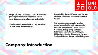 Company Introduction
• Uniqlo Co., Ltd. (株式会社ユニクロ Kabushiki-
gaisha yunikuro), is a Japanese casual
wear designer, manufacturer and retailer.
• Wholly owned subsidiary of Fast Retailing
Co., Ltd. since November 2005.
• Founded by Tadashi Yanai, and he was
also the Chairman, President & CEO or
Uniqlo.
• The company operates in 14 other
countries globally, such as Australia,
Canada, Bangladesh, China, France,
Germany, Hong Kong & Macau,
Indonesia, South Korea, Malaysia,
Philippines, Russia, Singapore, Taiwan,
Thailand, United States, United Kingdom
 