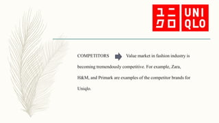 COMPETITORS Value market in fashion industry is
becoming tremendously competitive. For example, Zara,
H&M, and Primark are examples of the competitor brands for
Uniqlo.
 