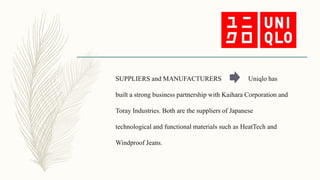 SUPPLIERS and MANUFACTURERS Uniqlo has
built a strong business partnership with Kaihara Corporation and
Toray Industries. Both are the suppliers of Japanese
technological and functional materials such as HeatTech and
Windproof Jeans.
 